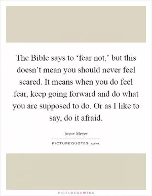 The Bible says to ‘fear not,’ but this doesn’t mean you should never feel scared. It means when you do feel fear, keep going forward and do what you are supposed to do. Or as I like to say, do it afraid Picture Quote #1