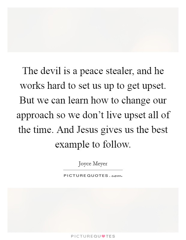 The devil is a peace stealer, and he works hard to set us up to get upset. But we can learn how to change our approach so we don't live upset all of the time. And Jesus gives us the best example to follow Picture Quote #1