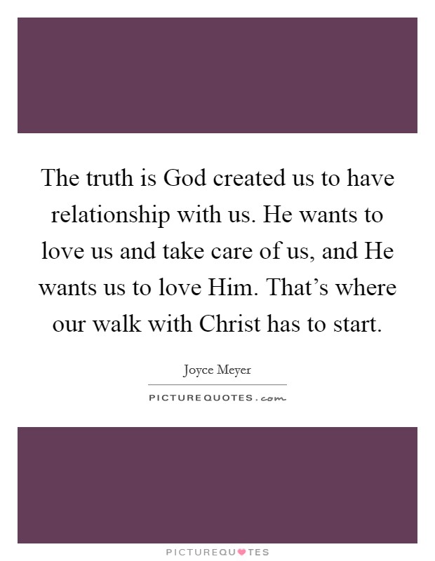 The truth is God created us to have relationship with us. He wants to love us and take care of us, and He wants us to love Him. That's where our walk with Christ has to start Picture Quote #1