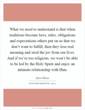 What we need to understand is that when traditions become laws, rules, obligations and expectations others put on us that we don’t want to fulfill, then they lose real meaning and steal the joy from our lives. And if we’re too religious, we won’t be able to be led by the Holy Spirit and enjoy an intimate relationship with Him Picture Quote #1