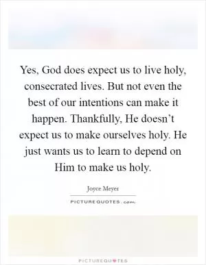 Yes, God does expect us to live holy, consecrated lives. But not even the best of our intentions can make it happen. Thankfully, He doesn’t expect us to make ourselves holy. He just wants us to learn to depend on Him to make us holy Picture Quote #1