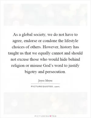 As a global society, we do not have to agree, endorse or condone the lifestyle choices of others. However, history has taught us that we equally cannot and should not excuse those who would hide behind religion or misuse God’s word to justify bigotry and persecution Picture Quote #1