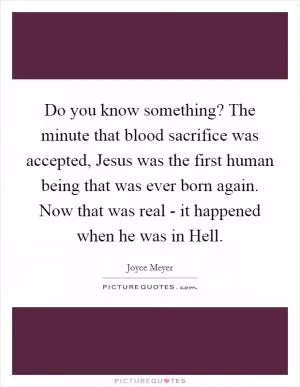 Do you know something? The minute that blood sacrifice was accepted, Jesus was the first human being that was ever born again. Now that was real - it happened when he was in Hell Picture Quote #1