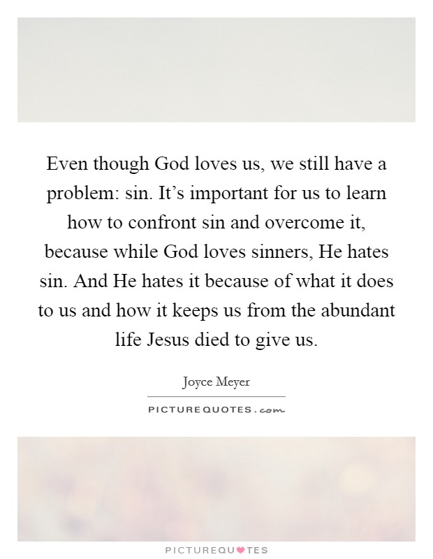 Even though God loves us, we still have a problem: sin. It's important for us to learn how to confront sin and overcome it, because while God loves sinners, He hates sin. And He hates it because of what it does to us and how it keeps us from the abundant life Jesus died to give us Picture Quote #1