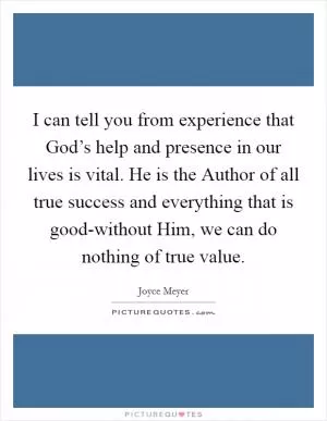 I can tell you from experience that God’s help and presence in our lives is vital. He is the Author of all true success and everything that is good-without Him, we can do nothing of true value Picture Quote #1