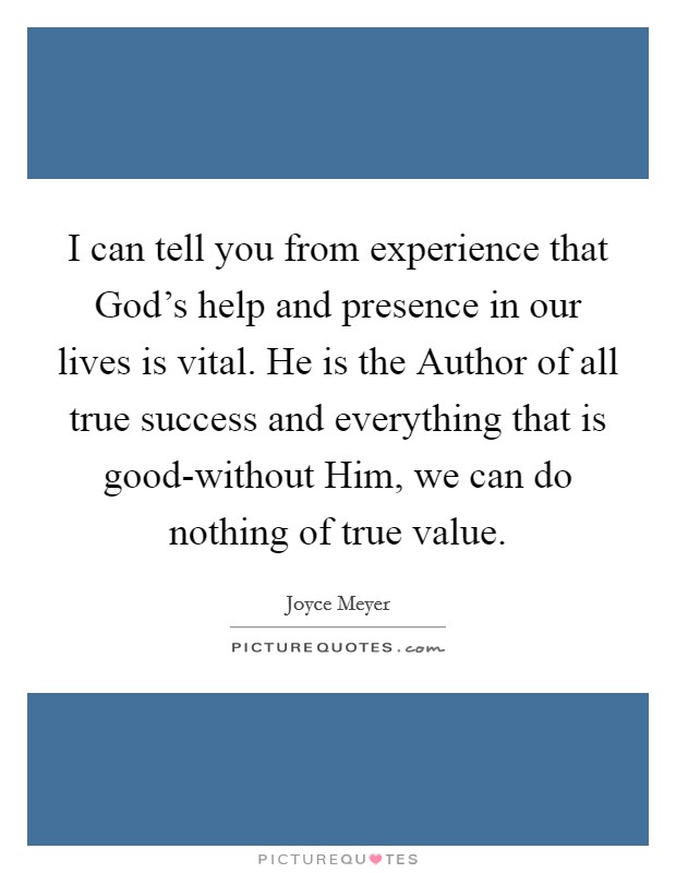 I can tell you from experience that God's help and presence in our lives is vital. He is the Author of all true success and everything that is good-without Him, we can do nothing of true value Picture Quote #1
