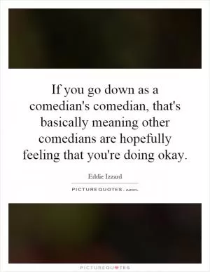 If you go down as a comedian's comedian, that's basically meaning other comedians are hopefully feeling that you're doing okay Picture Quote #1