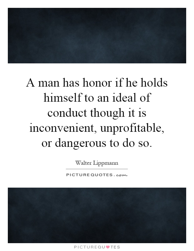 A man has honor if he holds himself to an ideal of conduct though it is inconvenient, unprofitable, or dangerous to do so Picture Quote #1