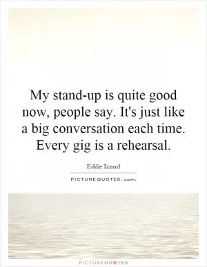 My stand-up is quite good now, people say. It's just like a big conversation each time. Every gig is a rehearsal Picture Quote #1