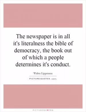The newspaper is in all it's literalness the bible of democracy, the book out of which a people determines it's conduct Picture Quote #1
