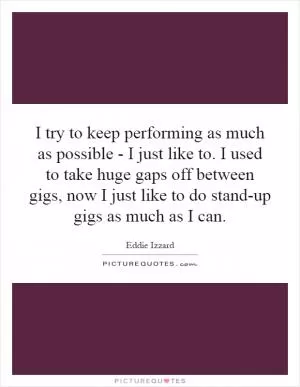I try to keep performing as much as possible - I just like to. I used to take huge gaps off between gigs, now I just like to do stand-up gigs as much as I can Picture Quote #1