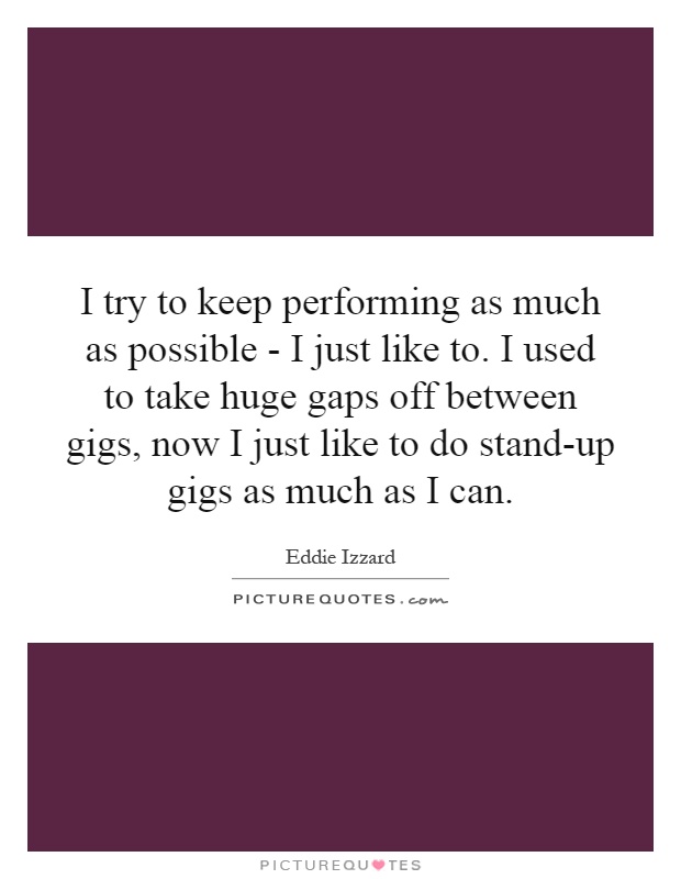 I try to keep performing as much as possible - I just like to. I used to take huge gaps off between gigs, now I just like to do stand-up gigs as much as I can Picture Quote #1