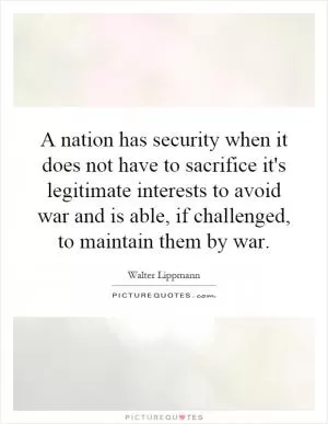 A nation has security when it does not have to sacrifice it's legitimate interests to avoid war and is able, if challenged, to maintain them by war Picture Quote #1