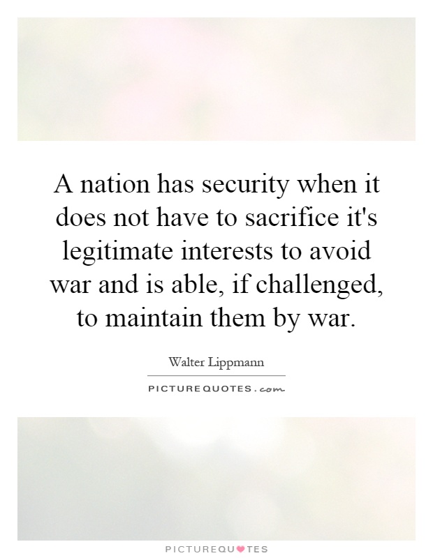 A nation has security when it does not have to sacrifice it's legitimate interests to avoid war and is able, if challenged, to maintain them by war Picture Quote #1