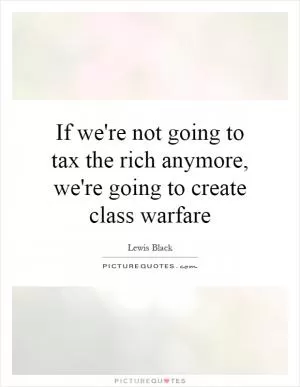 If we're not going to tax the rich anymore, we're going to create class warfare Picture Quote #1