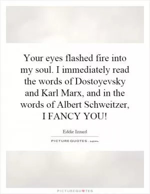Your eyes flashed fire into my soul. I immediately read the words of Dostoyevsky and Karl Marx, and in the words of Albert Schweitzer, I FANCY YOU! Picture Quote #1