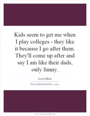 Kids seem to get me when I play colleges - they like it because I go after them. They'll come up after and say I am like their dads, only funny Picture Quote #1