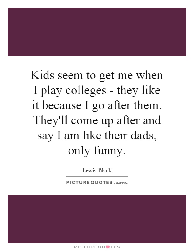 Kids seem to get me when I play colleges - they like it because I go after them. They'll come up after and say I am like their dads, only funny Picture Quote #1