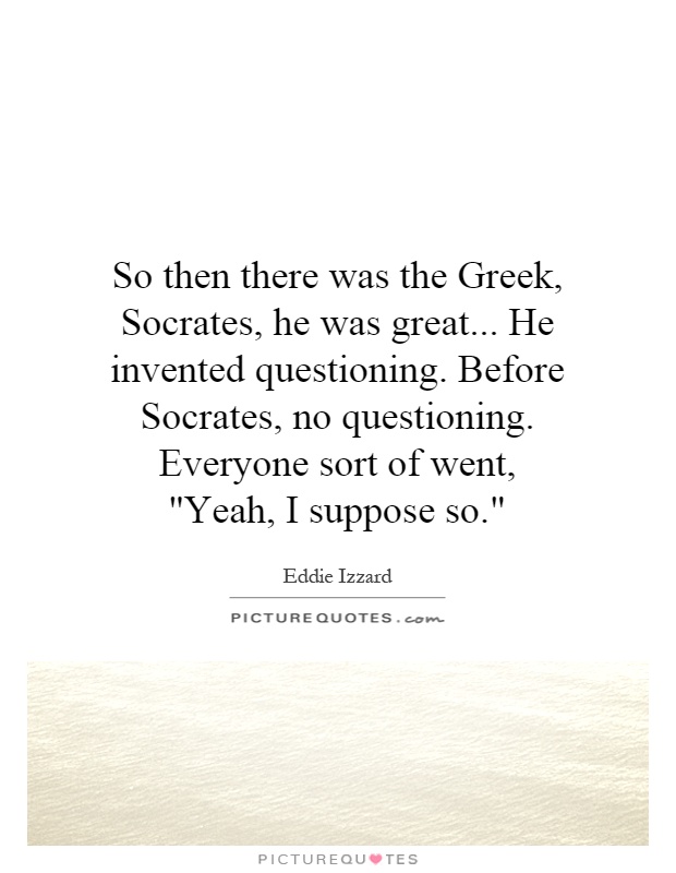 So then there was the Greek, Socrates, he was great... He invented questioning. Before Socrates, no questioning. Everyone sort of went, ''Yeah, I suppose so.