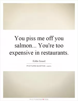 You piss me off you salmon... You're too expensive in restaurants Picture Quote #1