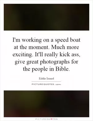 I'm working on a speed boat at the moment. Much more exciting. It'll really kick ass, give great photographs for the people in Bible Picture Quote #1