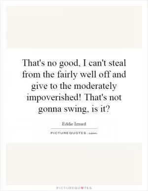That's no good, I can't steal from the fairly well off and give to the moderately impoverished! That's not gonna swing, is it? Picture Quote #1