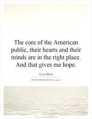 The core of the American public, their hearts and their minds are in the right place. And that gives me hope Picture Quote #1