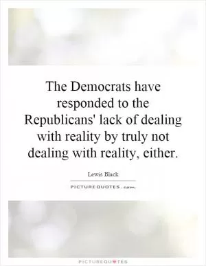 The Democrats have responded to the Republicans' lack of dealing with reality by truly not dealing with reality, either Picture Quote #1