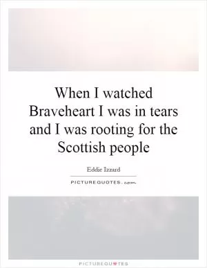 When I watched Braveheart I was in tears and I was rooting for the Scottish people Picture Quote #1