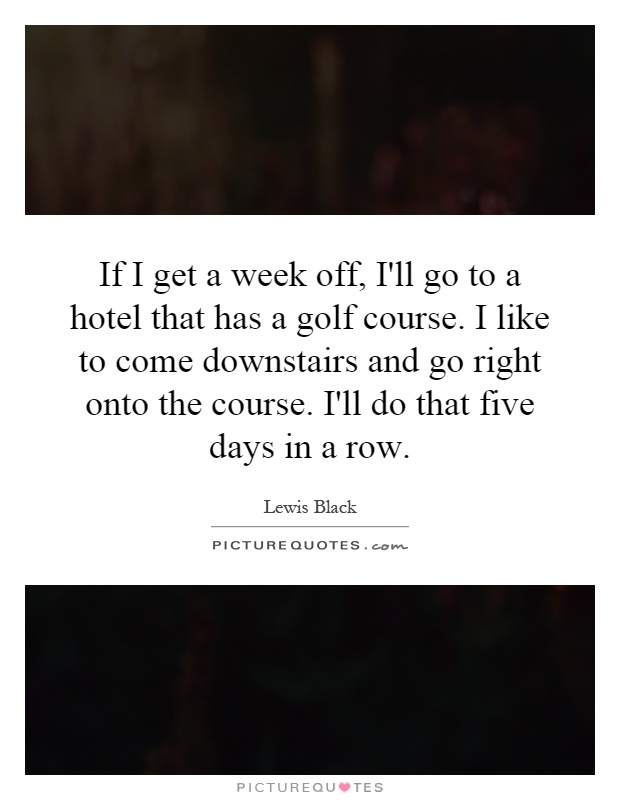 If I get a week off, I'll go to a hotel that has a golf course. I like to come downstairs and go right onto the course. I'll do that five days in a row Picture Quote #1