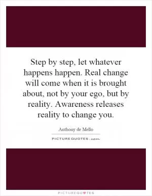 Step by step, let whatever happens happen. Real change will come when it is brought about, not by your ego, but by reality. Awareness releases reality to change you Picture Quote #1