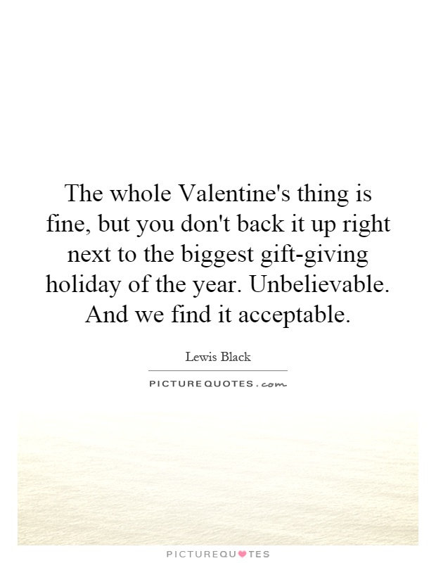The whole Valentine's thing is fine, but you don't back it up right next to the biggest gift-giving holiday of the year. Unbelievable. And we find it acceptable Picture Quote #1