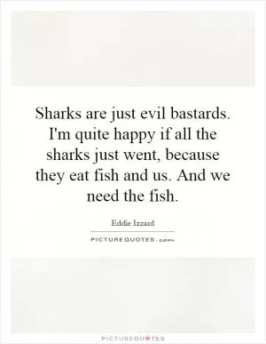 Sharks are just evil bastards. I'm quite happy if all the sharks just went, because they eat fish and us. And we need the fish Picture Quote #1