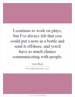 I continue to work on plays, but I've always felt that you could put a note in a bottle and send it offshore, and you'd have as much chance communicating with people Picture Quote #1