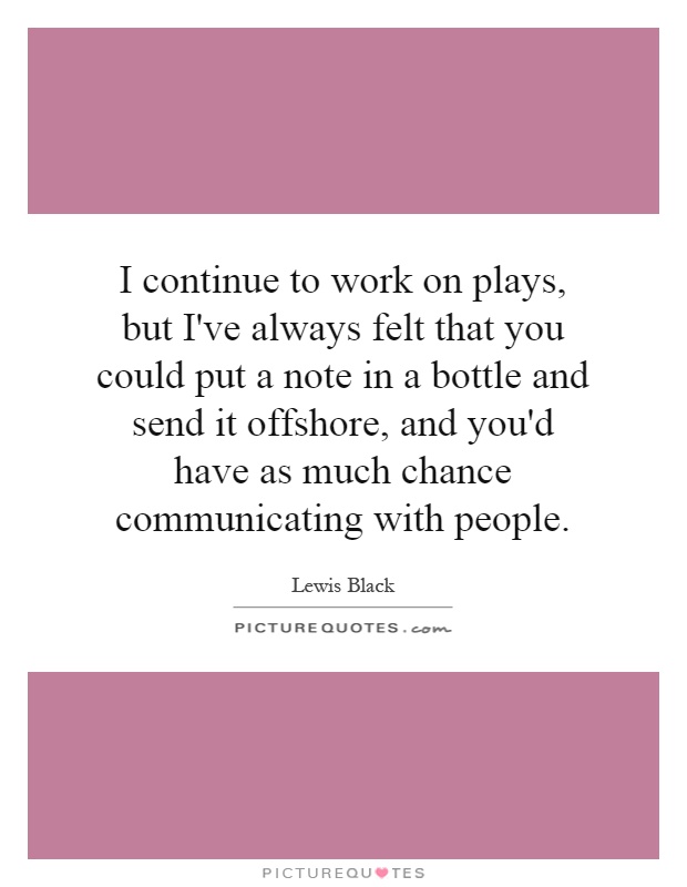 I continue to work on plays, but I've always felt that you could put a note in a bottle and send it offshore, and you'd have as much chance communicating with people Picture Quote #1