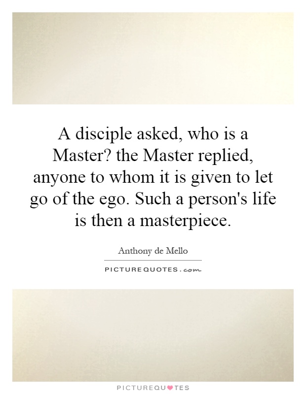 A disciple asked, who is a Master? the Master replied, anyone to whom it is given to let go of the ego. Such a person's life is then a masterpiece Picture Quote #1