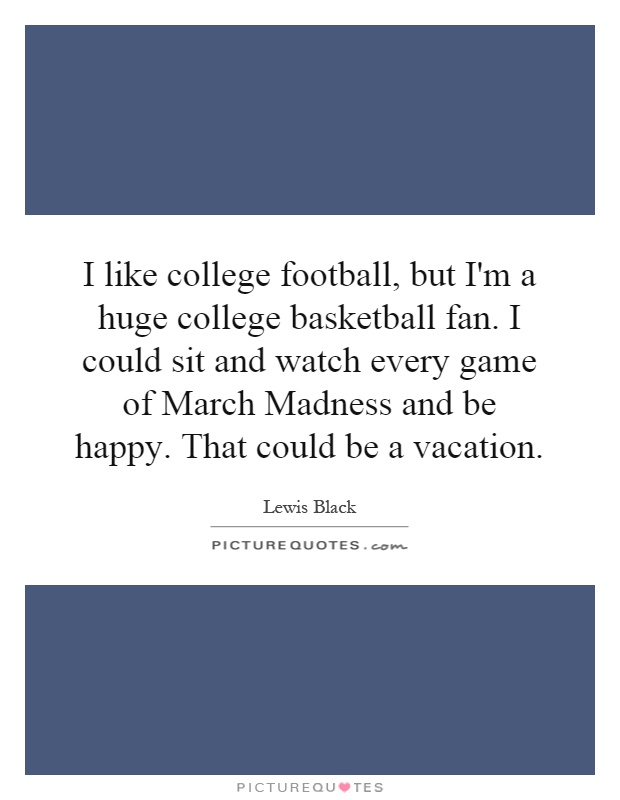 I like college football, but I'm a huge college basketball fan. I could sit and watch every game of March Madness and be happy. That could be a vacation Picture Quote #1