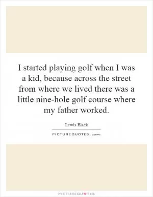 I started playing golf when I was a kid, because across the street from where we lived there was a little nine-hole golf course where my father worked Picture Quote #1