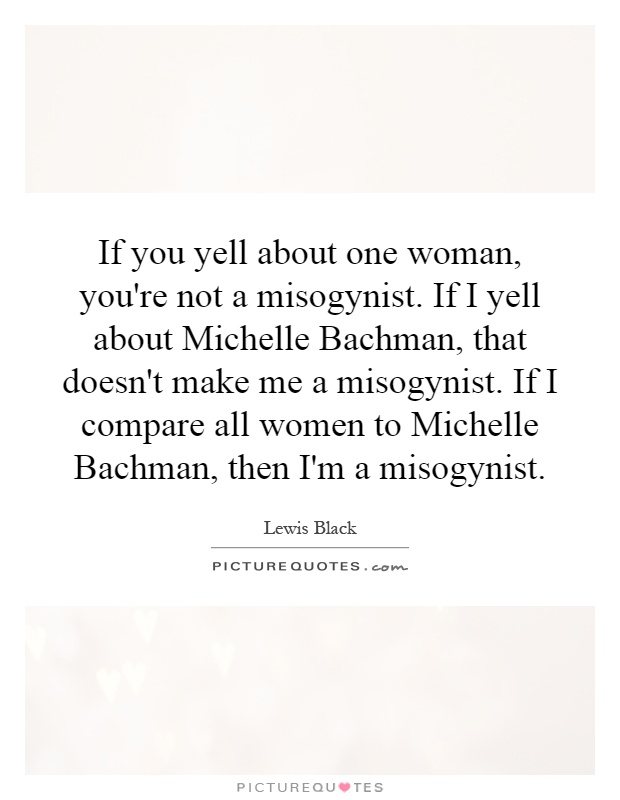 If you yell about one woman, you're not a misogynist. If I yell about Michelle Bachman, that doesn't make me a misogynist. If I compare all women to Michelle Bachman, then I'm a misogynist Picture Quote #1