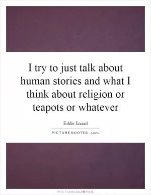 I try to just talk about human stories and what I think about religion or teapots or whatever Picture Quote #1