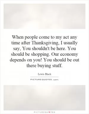 When people come to my act any time after Thanksgiving, I usually say, You shouldn't be here. You should be shopping. Our economy depends on you! You should be out there buying stuff Picture Quote #1