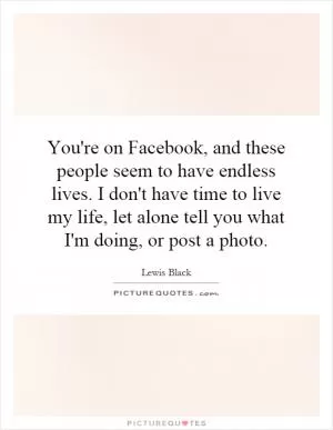 You're on Facebook, and these people seem to have endless lives. I don't have time to live my life, let alone tell you what I'm doing, or post a photo Picture Quote #1