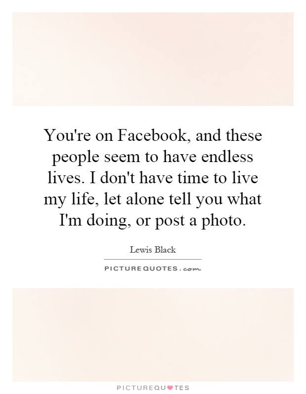 You're on Facebook, and these people seem to have endless lives. I don't have time to live my life, let alone tell you what I'm doing, or post a photo Picture Quote #1