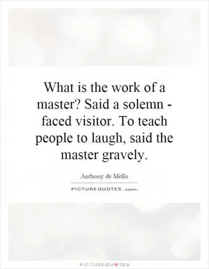 What is the work of a master? Said a solemn - faced visitor. To teach people to laugh, said the master gravely Picture Quote #1