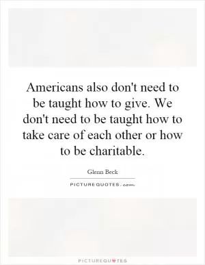 Americans also don't need to be taught how to give. We don't need to be taught how to take care of each other or how to be charitable Picture Quote #1