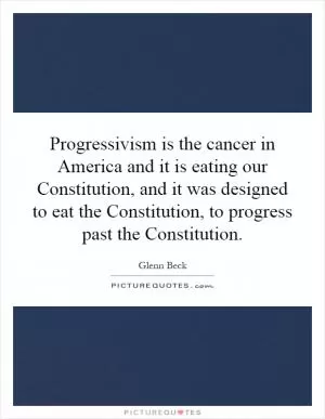 Progressivism is the cancer in America and it is eating our Constitution, and it was designed to eat the Constitution, to progress past the Constitution Picture Quote #1