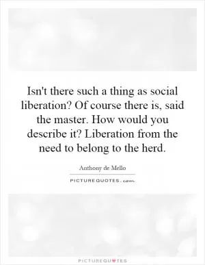 Isn't there such a thing as social liberation? Of course there is, said the master. How would you describe it? Liberation from the need to belong to the herd Picture Quote #1