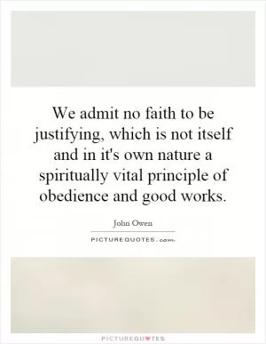 We admit no faith to be justifying, which is not itself and in it's own nature a spiritually vital principle of obedience and good works Picture Quote #1