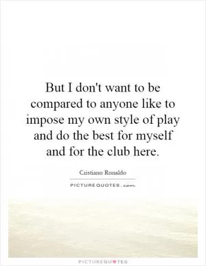But I don't want to be compared to anyone like to impose my own style of play and do the best for myself and for the club here Picture Quote #1