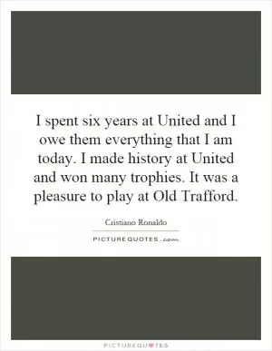 I spent six years at United and I owe them everything that I am today. I made history at United and won many trophies. It was a pleasure to play at Old Trafford Picture Quote #1